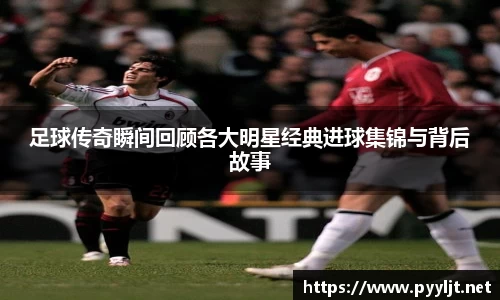 足球传奇瞬间回顾各大明星经典进球集锦与背后故事