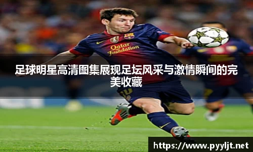 足球明星高清图集展现足坛风采与激情瞬间的完美收藏