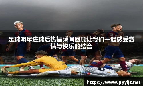 足球明星进球后热舞瞬间回顾让我们一起感受激情与快乐的结合